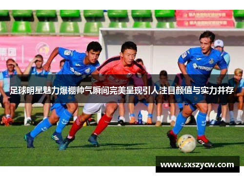 足球明星魅力爆棚帅气瞬间完美呈现引人注目颜值与实力并存