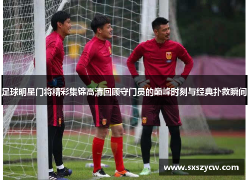 足球明星门将精彩集锦高清回顾守门员的巅峰时刻与经典扑救瞬间