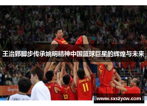王治郅脚步传承姚明精神中国篮球巨星的辉煌与未来